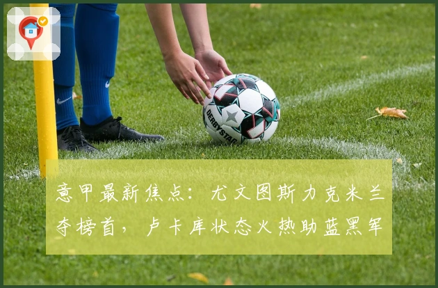 意甲最新焦点：尤文图斯力克米兰夺榜首，卢卡库状态火热助蓝黑军团逆袭