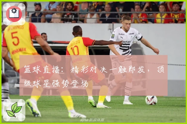 篮球直播：精彩对决一触即发，顶级球星强势登场