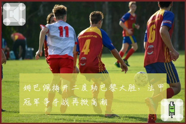 姆巴佩梅开二度助巴黎大胜，法甲冠军争夺战再掀高潮
