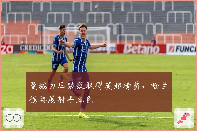 曼城力压劲敌取得英超榜首，哈兰德再展射手本色