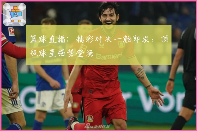 篮球直播：精彩对决一触即发，顶级球星强势登场