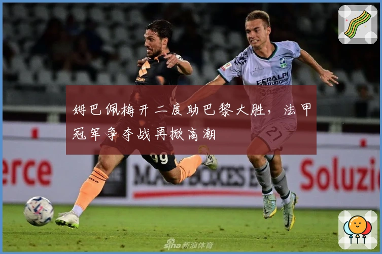 姆巴佩梅开二度助巴黎大胜，法甲冠军争夺战再掀高潮