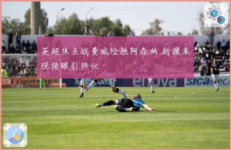 英超焦点战曼城险胜阿森纳 新援表现抢眼引热议