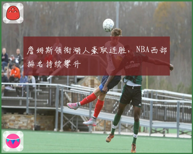 詹姆斯领衔湖人豪取连胜，NBA西部排名持续攀升