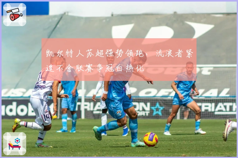 凯尔特人苏超强势领跑，流浪者紧追不舍联赛争冠白热化