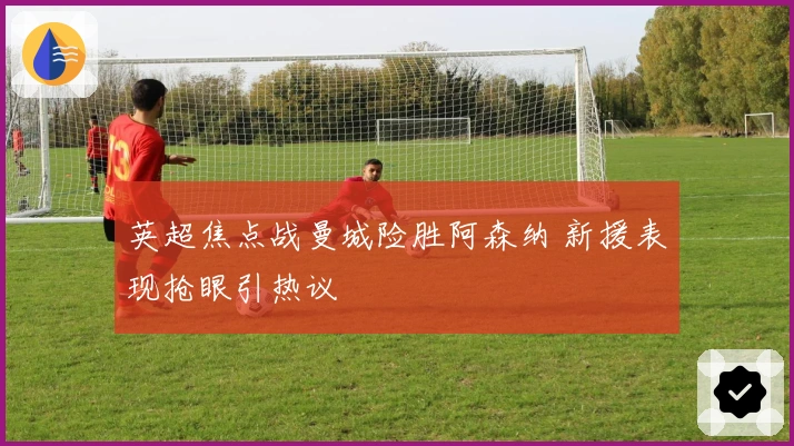 英超焦点战曼城险胜阿森纳 新援表现抢眼引热议