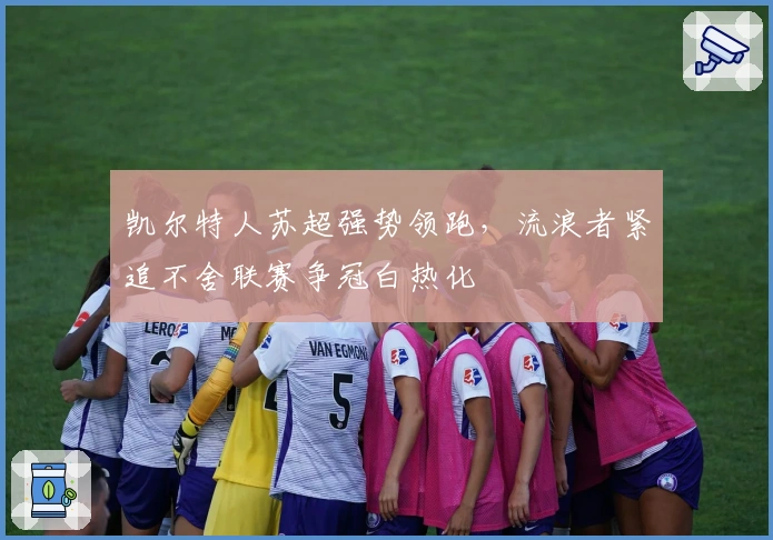 凯尔特人苏超强势领跑，流浪者紧追不舍联赛争冠白热化