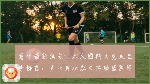 意甲最新焦点：尤文图斯力克米兰夺榜首，卢卡库状态火热助蓝黑军团逆袭