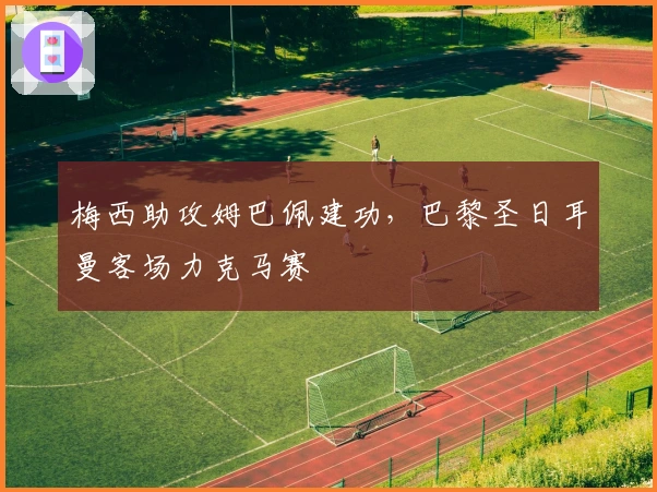 梅西助攻姆巴佩建功，巴黎圣日耳曼客场力克马赛